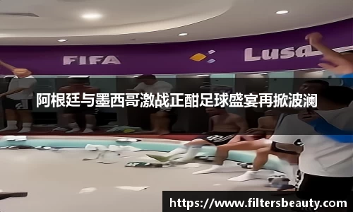 阿根廷与墨西哥激战正酣足球盛宴再掀波澜